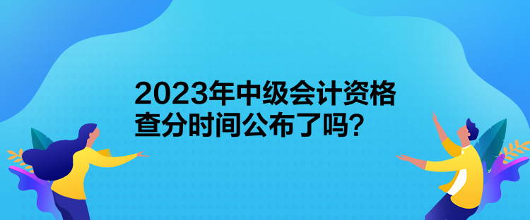 2023年中级会计资格查分时间公布了吗？