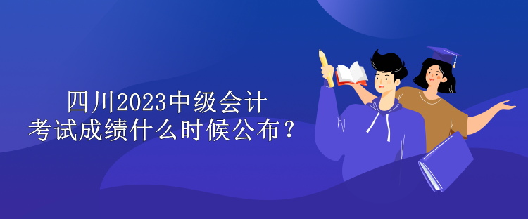 四川2023中级会计考试成绩什么时候公布？