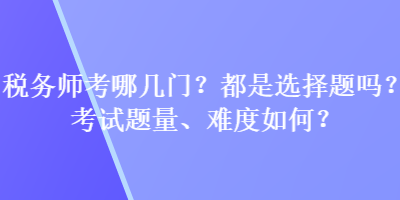 税务师考哪几门？都是选择题吗？考试题量、难度如何？