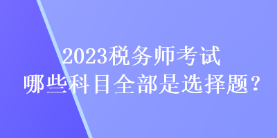 2023税务师考试哪些科目全部是选择题？