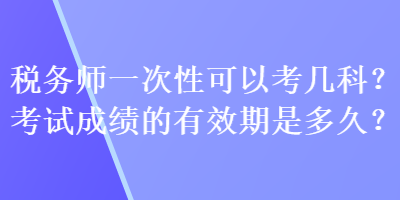 税务师一次性可以考几科？考试成绩的有效期是多久？