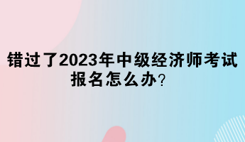 错过了2023年中级经济师考试报名怎么办？