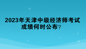 2023年天津中级经济师考试成绩何时公布？