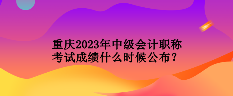 重庆2023年中级会计职称考试成绩什么时候公布？