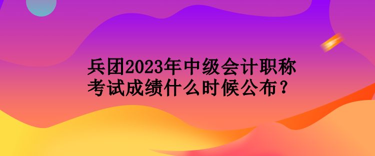 兵团2023年中级会计职称考试成绩什么时候公布？