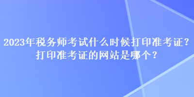 2023年税务师考试什么时候打印准考证？打印准考证的网站是哪个？