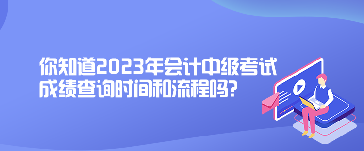 你知道2023年会计中级考试成绩查询时间和流程吗？