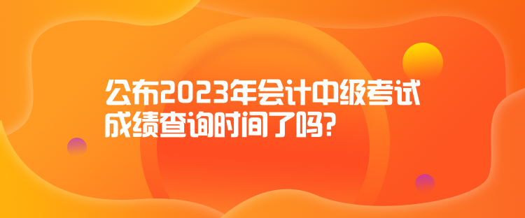 公布2023年会计中级考试成绩查询时间了吗？