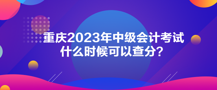 重庆2023年中级会计考试什么时候可以查分？