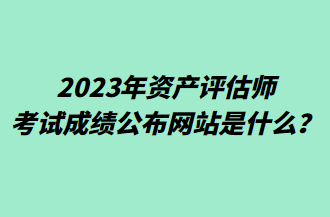 2023年资产评估师考试成绩公布网站是什么？