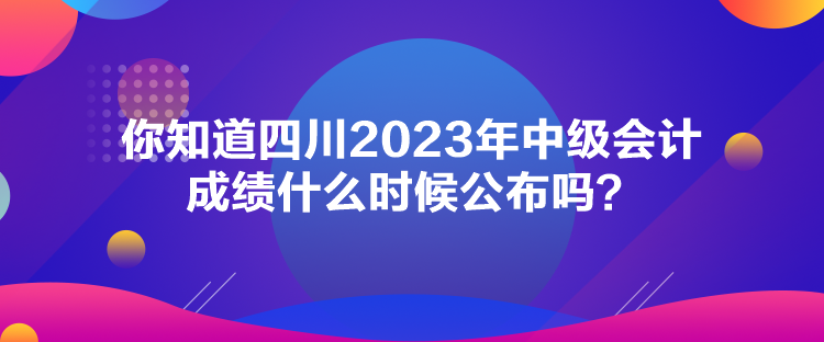 你知道四川2023年中级会计成绩什么时候公布吗？