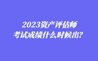 2023资产评估师考试成绩什么时候出？