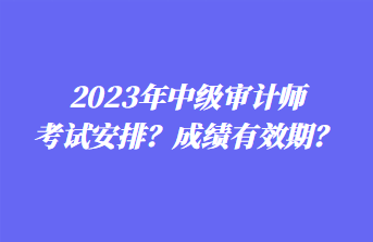 2023年中级审计师考试安排？成绩有效期？