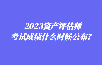 2023资产评估师考试成绩什么时候公布？