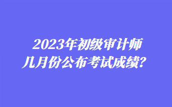 2023年初级审计师几月份公布考试成绩？