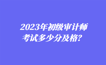 2023年初级审计师考试多少分及格？