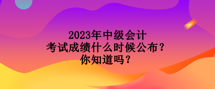 2023年中级会计考试成绩什么时候公布？你知道吗？