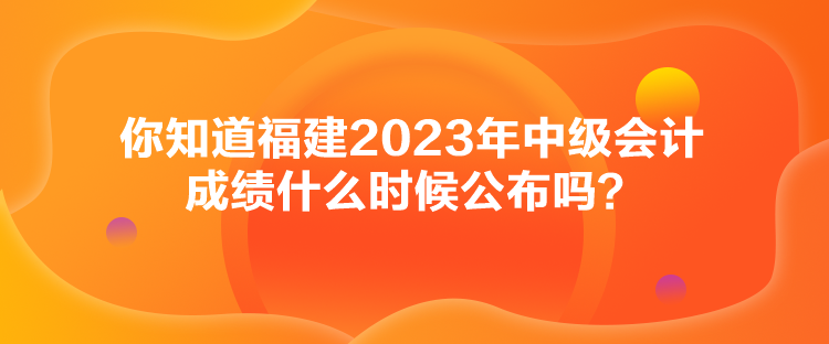 你知道福建2023年中级会计成绩什么时候公布吗？