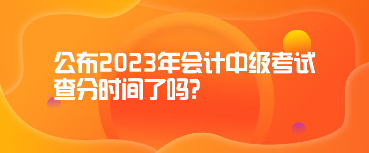 公布2023年会计中级考试查分时间了吗？