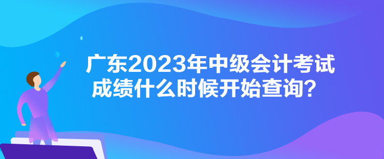 广东2023年中级会计考试成绩什么时候开始查询？