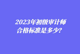 2023年初级审计师合格标准是多少？