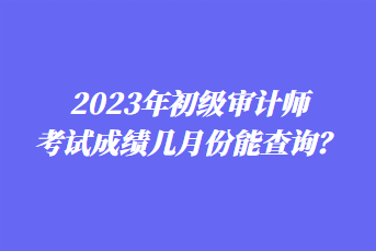 2023年初级审计师考试成绩几月份能查询？