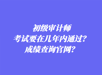 初级审计师考试要在几年内通过？成绩查询官网？