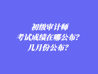 初级审计师考试成绩在哪公布？几月份公布？