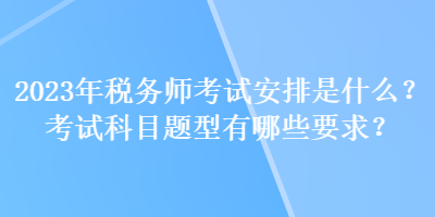 2023年税务师考试安排是什么？考试科目题型有哪些要求？