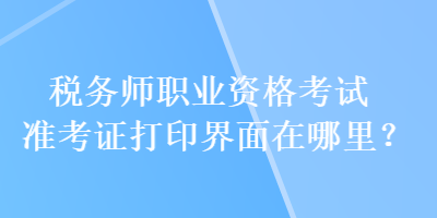 税务师职业资格考试准考证打印界面在哪里？