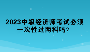 2023中级经济师考试必须一次性过两科吗？