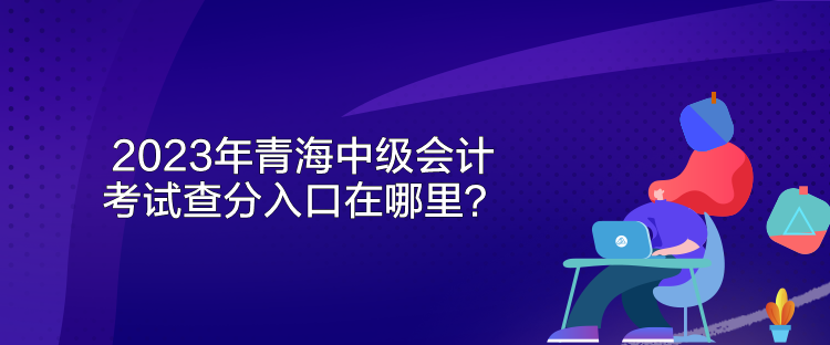 2023年青海中级会计考试查分入口在哪里？