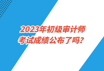 2023年初级审计师考试成绩公布了吗？