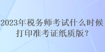 2023年税务师考试什么时候打印准考证纸质版？