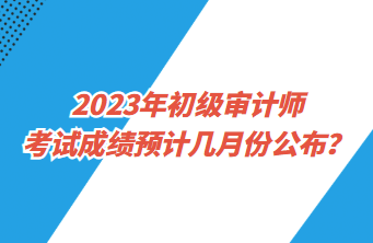 2023年初级审计师考试成绩预计几月份公布？