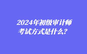 2024年初级审计师考试方式是什么？