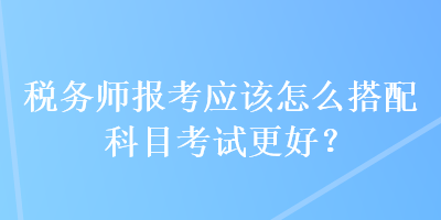 税务师报考应该怎么搭配科目考试更好？