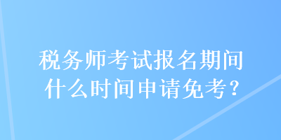 税务师考试报名期间什么时间申请免考？