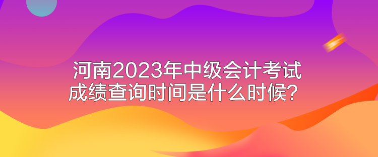河南2023年中级会计考试成绩查询时间是什么时候？