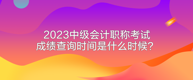 2023中级会计职称考试成绩查询时间是什么时候？