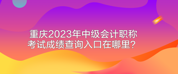 重庆2023年中级会计职称考试成绩查询入口在哪里？