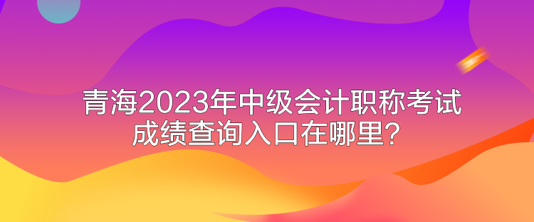 青海2023年中级会计职称考试成绩查询入口在哪里？