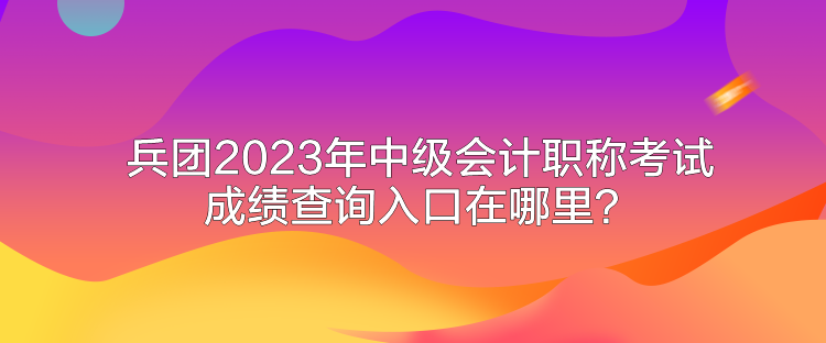 兵团2023年中级会计职称考试成绩查询入口在哪里？