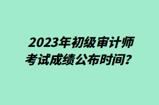 2023年初级审计师考试成绩公布时间？成绩查询预约提醒