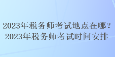 2023年税务师考试地点在哪？2023年税务师考试时间安排