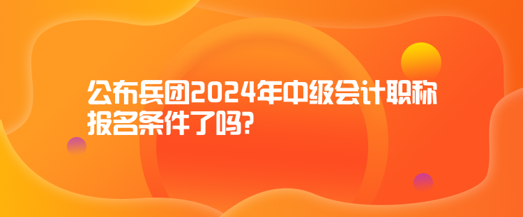 公布兵团2024年中级会计职称报名条件了吗？