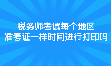 税务师考试每个地区准考证一样时间进行打印吗？