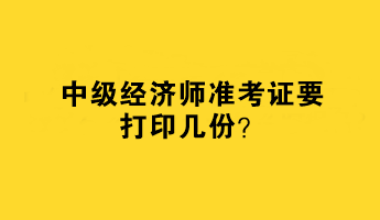 中级经济师准考证要打印几份？