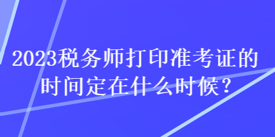 2023税务师打印准考证的时间定在什么时候？