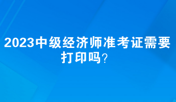 2023中级经济师准考证需要打印吗？